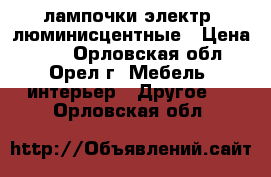 лампочки электр. люминисцентные › Цена ­ 10 - Орловская обл., Орел г. Мебель, интерьер » Другое   . Орловская обл.